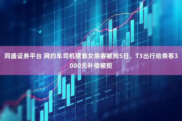 同盛证券平台 网约车司机猥亵女乘客被拘5日，T3出行给乘客3000元补偿被拒