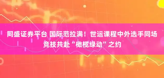 同盛证券平台 国际范拉满！世运课程中外选手同场竞技共赴“橄榄绿动”之约