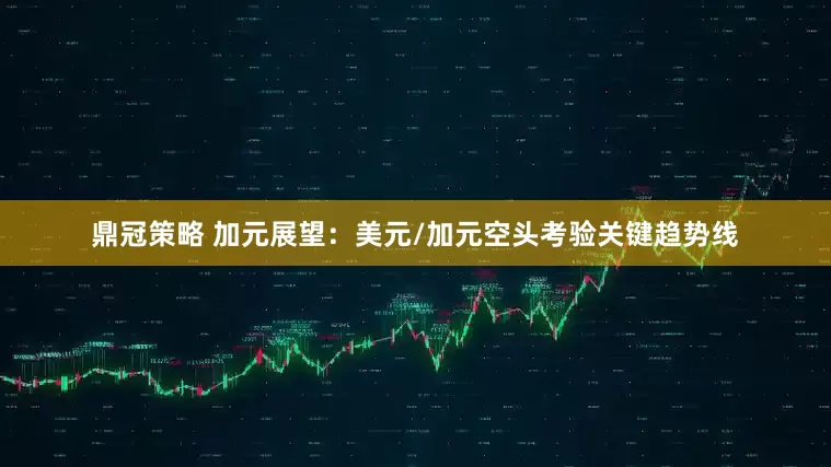 鼎冠策略 加元展望：美元/加元空头考验关键趋势线