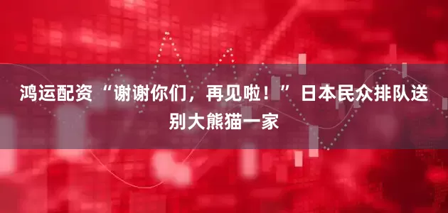 鸿运配资 “谢谢你们，再见啦！” 日本民众排队送别大熊猫一家