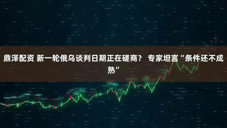 鼎泽配资 新一轮俄乌谈判日期正在磋商？ 专家坦言“条件还不成熟”