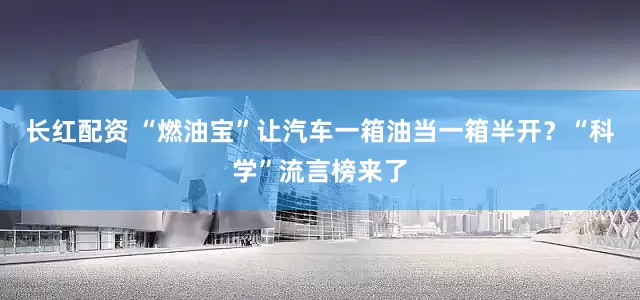 长红配资 “燃油宝”让汽车一箱油当一箱半开？“科学”流言榜来了