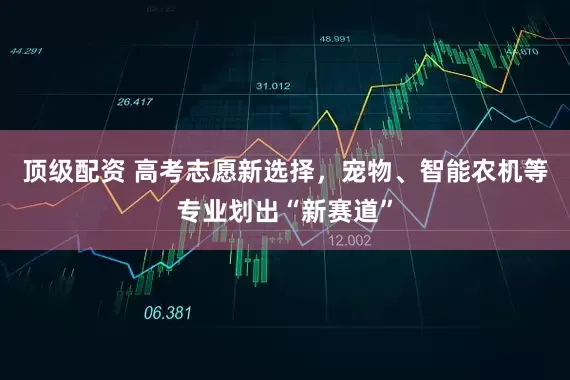 顶级配资 高考志愿新选择，宠物、智能农机等专业划出“新赛道”