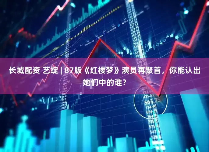 长城配资 艺绽 | 87版《红楼梦》演员再聚首，你能认出她们中的谁？