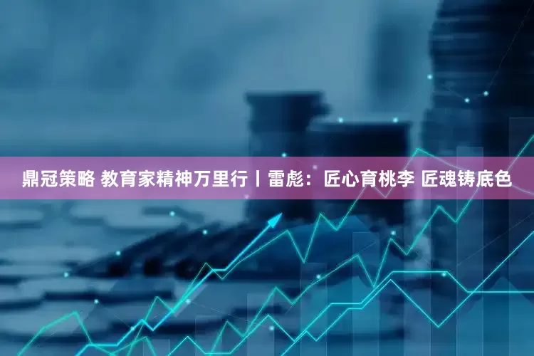 鼎冠策略 教育家精神万里行丨雷彪：匠心育桃李 匠魂铸底色
