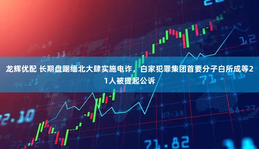 龙辉优配 长期盘踞缅北大肆实施电诈，白家犯罪集团首要分子白所成等21人被提起公诉