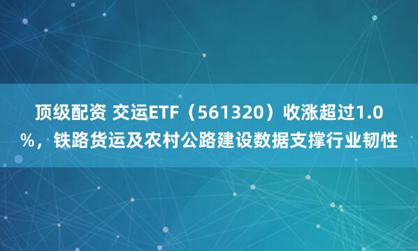 顶级配资 交运ETF（561320）收涨超过1.0%，铁路货运及农村公路建设数据支撑行业韧性