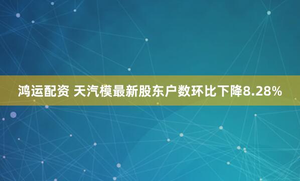 鸿运配资 天汽模最新股东户数环比下降8.28%