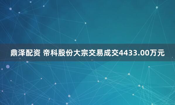 鼎泽配资 帝科股份大宗交易成交4433.00万元