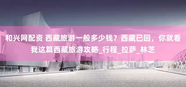 和兴网配资 西藏旅游一般多少钱？西藏已回，你就看我这篇西藏旅游攻略_行程_拉萨_林芝